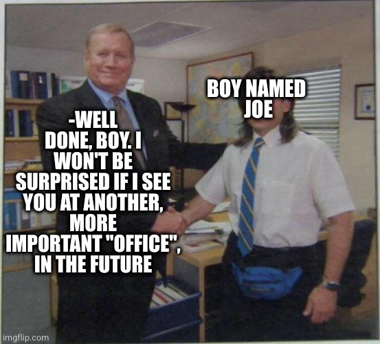 the office handshake | -WELL DONE, BOY. I WON'T BE SURPRISED IF I SEE YOU AT ANOTHER, MORE IMPORTANT "OFFICE", IN THE FUTURE; BOY NAMED 
JOE | image tagged in the office handshake | made w/ Imgflip meme maker