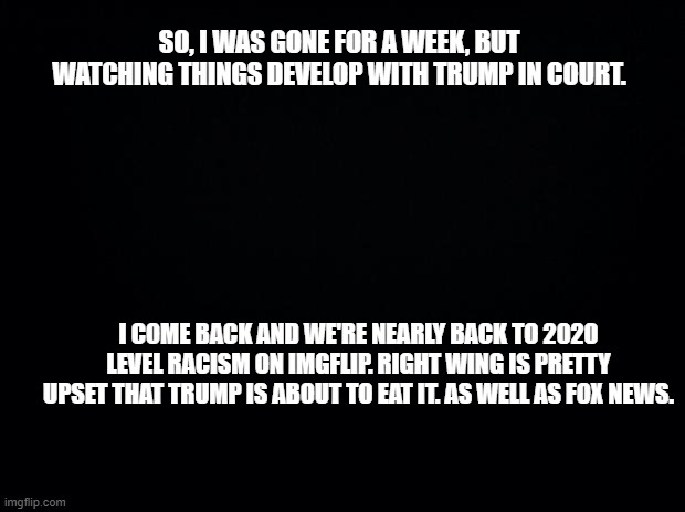 Black background | SO, I WAS GONE FOR A WEEK, BUT WATCHING THINGS DEVELOP WITH TRUMP IN COURT. I COME BACK AND WE'RE NEARLY BACK TO 2020 LEVEL RACISM ON IMGFLIP. RIGHT WING IS PRETTY UPSET THAT TRUMP IS ABOUT TO EAT IT. AS WELL AS FOX NEWS. | image tagged in black background | made w/ Imgflip meme maker