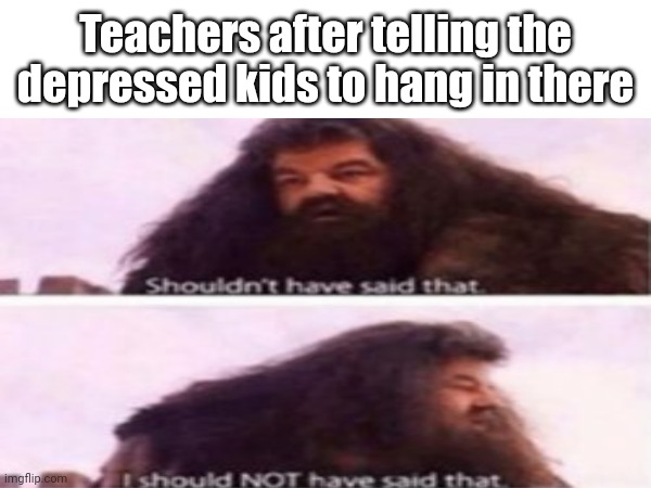 Teachers after telling the depressed kids to hang in there | image tagged in i shouldn't have said that | made w/ Imgflip meme maker
