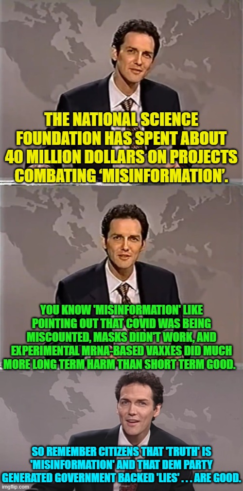 Remember that in general, 'misinformation' means . . . truth. | THE NATIONAL SCIENCE FOUNDATION HAS SPENT ABOUT 40 MILLION DOLLARS ON PROJECTS COMBATING ‘MISINFORMATION’. YOU KNOW 'MISINFORMATION' LIKE POINTING OUT THAT COVID WAS BEING MISCOUNTED, MASKS DIDN'T WORK, AND EXPERIMENTAL MRNA-BASED VAXXES DID MUCH MORE LONG TERM HARM THAN SHORT TERM GOOD. SO REMEMBER CITIZENS THAT 'TRUTH' IS 'MISINFORMATION' AND THAT DEM PARTY GENERATED GOVERNMENT BACKED 'LIES' . . . ARE GOOD. | image tagged in weekend update with norm | made w/ Imgflip meme maker