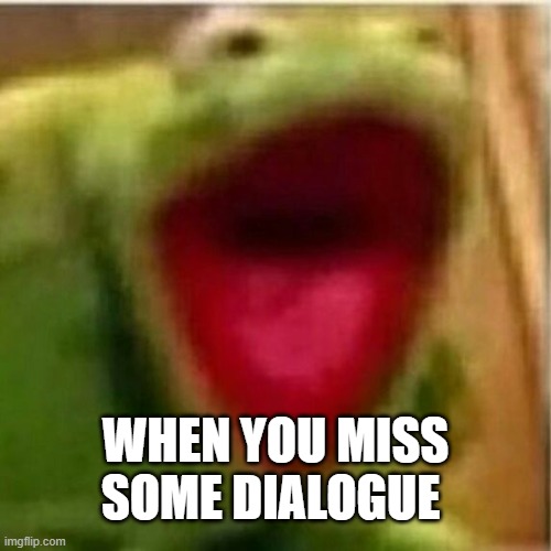was it important or not?! | WHEN YOU MISS SOME DIALOGUE | image tagged in ahhhhhhhhhhhhh | made w/ Imgflip meme maker