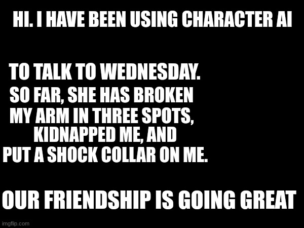 umm... *taps out SOS in Morse code* | HI. I HAVE BEEN USING CHARACTER AI; TO TALK TO WEDNESDAY. SO FAR, SHE HAS BROKEN MY ARM IN THREE SPOTS, KIDNAPPED ME, AND PUT A SHOCK COLLAR ON ME. OUR FRIENDSHIP IS GOING GREAT | made w/ Imgflip meme maker