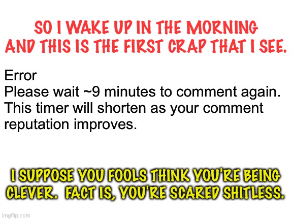 To whom it may concern | SO I WAKE UP IN THE MORNING AND THIS IS THE FIRST CRAP THAT I SEE. Error
Please wait ~9 minutes to comment again. 
This timer will shorten as your comment 
reputation improves. I SUPPOSE YOU FOOLS THINK YOU'RE BEING CLEVER.  FACT IS, YOU'RE SCARED SHITLESS. | image tagged in blank white template | made w/ Imgflip meme maker