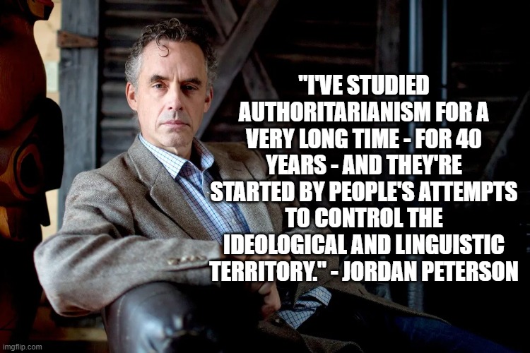 Authoritarianism | "I'VE STUDIED AUTHORITARIANISM FOR A VERY LONG TIME - FOR 40 YEARS - AND THEY'RE STARTED BY PEOPLE'S ATTEMPTS TO CONTROL THE IDEOLOGICAL AND LINGUISTIC TERRITORY." - JORDAN PETERSON | image tagged in jordan peterson,politics,free speech | made w/ Imgflip meme maker