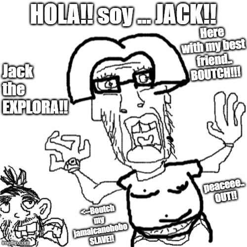 meet soyjak the explorer |  HOLA!! soy ... JACK!! Here with my best friend.. BOUTCH!!! Jack the EXPLORA!! peaceee.. OUT!! <--Boutch my jamaicanohobo SLAVE!! | image tagged in soyjak,dora the explorer,funny memes,wtf is that,memes,meme | made w/ Imgflip meme maker