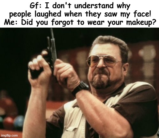 now she knows why! | Gf: I don't understand why people laughed when they saw my face!
Me: Did you forgot to wear your makeup? | image tagged in memes,am i the only one around here,meme,funny memes,funny,funny meme | made w/ Imgflip meme maker