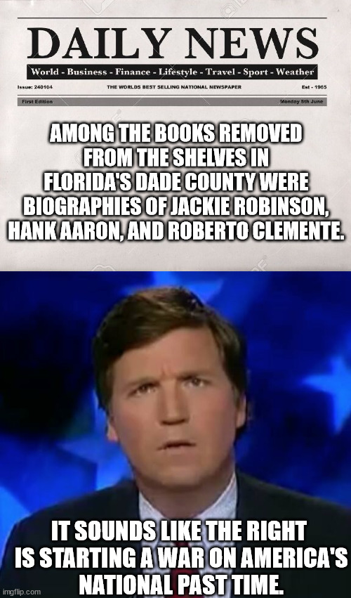 Racist, hateful, self-serving p.o.s. GOP and their racist, hateful, ignorant followers. | AMONG THE BOOKS REMOVED FROM THE SHELVES IN FLORIDA'S DADE COUNTY WERE BIOGRAPHIES OF JACKIE ROBINSON, HANK AARON, AND ROBERTO CLEMENTE. IT SOUNDS LIKE THE RIGHT
 IS STARTING A WAR ON AMERICA'S
 NATIONAL PAST TIME. | image tagged in newspaper,confused tucker carlson | made w/ Imgflip meme maker