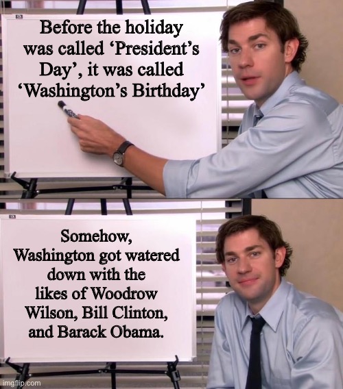 President’s Day | Before the holiday was called ‘President’s Day’, it was called ‘Washington’s Birthday’; Somehow, Washington got watered down with the likes of Woodrow Wilson, Bill Clinton, and Barack Obama. | image tagged in jim halpert explains | made w/ Imgflip meme maker