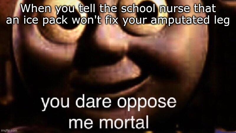 You dare oppose me mortal | When you tell the school nurse that an ice pack won't fix your amputated leg | image tagged in you dare oppose me mortal | made w/ Imgflip meme maker