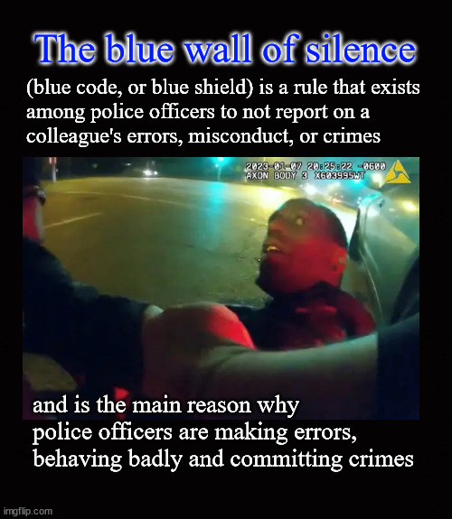 the blue wall of silence | The blue wall of silence; (blue code, or blue shield) is a rule that exists
among police officers to not report on a
colleague's errors, misconduct, or crimes; and is the main reason why
police officers are making errors, 
behaving badly and committing crimes | image tagged in the blue wall of silence,blue shield,blue code | made w/ Imgflip meme maker