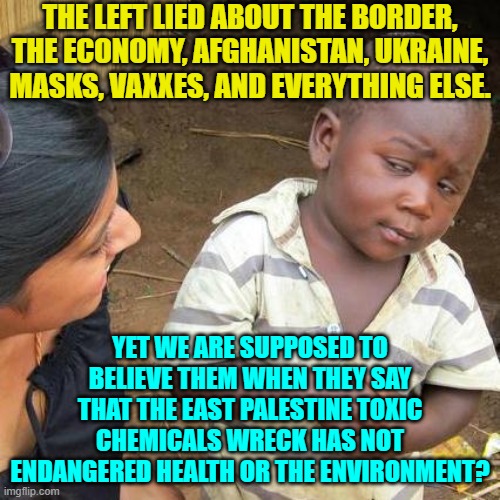 Lying liars, eh? | THE LEFT LIED ABOUT THE BORDER, THE ECONOMY, AFGHANISTAN, UKRAINE, MASKS, VAXXES, AND EVERYTHING ELSE. YET WE ARE SUPPOSED TO BELIEVE THEM WHEN THEY SAY THAT THE EAST PALESTINE TOXIC CHEMICALS WRECK HAS NOT ENDANGERED HEALTH OR THE ENVIRONMENT? | image tagged in third world skeptical kid | made w/ Imgflip meme maker