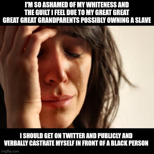 Your white guilt is hilarious to me. Keep cucking to black people and see how far that gets you. | I'M SO ASHAMED OF MY WHITENESS AND THE GUILT I FEEL DUE TO MY GREAT GREAT GREAT GREAT GRANDPARENTS POSSIBLY OWNING A SLAVE; I SHOULD GET ON TWITTER AND PUBLICLY AND VERBALLY CASTRATE MYSELF IN FRONT OF A BLACK PERSON | image tagged in memes,first world problems | made w/ Imgflip meme maker