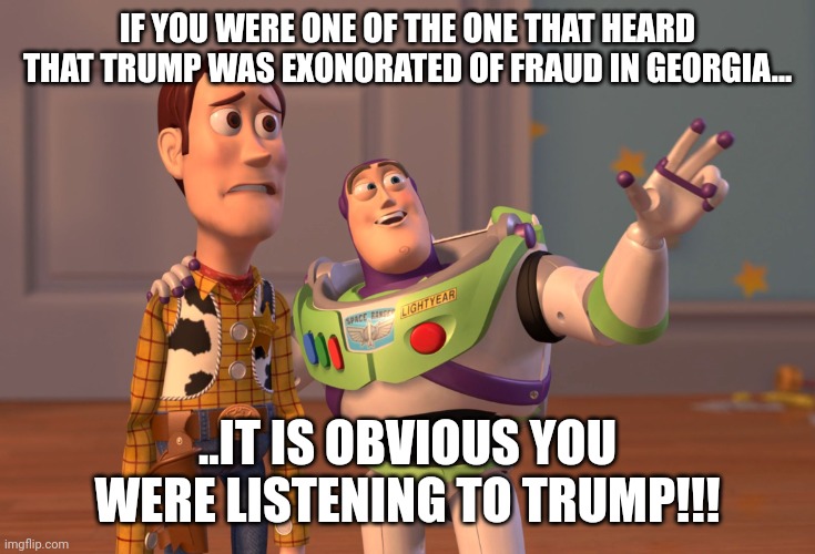 He takes sentenves out of cintext and re words them for his knuckldraggers!!! | IF YOU WERE ONE OF THE ONE THAT HEARD THAT TRUMP WAS EXONORATED OF FRAUD IN GEORGIA... ..IT IS OBVIOUS YOU WERE LISTENING TO TRUMP!!! | image tagged in memes,x x everywhere | made w/ Imgflip meme maker