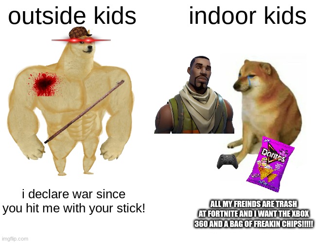 Buff Doge vs. Cheems | outside kids; indoor kids; i declare war since you hit me with your stick! ALL MY FREINDS ARE TRASH AT FORTNITE AND I WANT THE XBOX 360 AND A BAG OF FREAKIN CHIPS!!!!! | image tagged in memes,buff doge vs cheems | made w/ Imgflip meme maker
