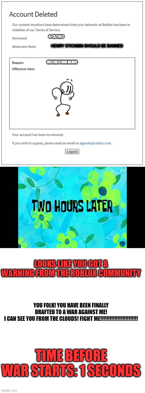 A Showdown against ROBLOX | 4/13/2017; HENRY STICKMIN SHOULD BE BANNED; DISTRACTION DANCE; LOOKS LIKE YOU GOT A WARNING FROM THE ROBLOX COMMUNITY; YOU FOLK! YOU HAVE BEEN FINALLY DRAFTED TO A WAR AGAINST ME!
I CAN SEE YOU FROM THE CLOUDS! FIGHT ME!!!!!!!!!!!!!!!!!!!!!!!! TIME BEFORE WAR STARTS: 1 SECONDS | image tagged in banned from roblox,2 hours later,memes,war | made w/ Imgflip meme maker