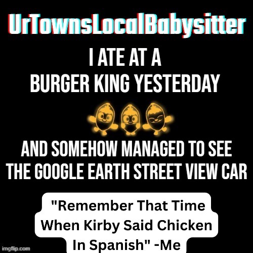 Whooper Whooper Whooper Whooper Junior Double Triple Whooper Flame-Grilled Taste With Perfect Topper I Rule This Day | i ate at a burger king yesterday; and somehow managed to see the google earth street view car | made w/ Imgflip meme maker