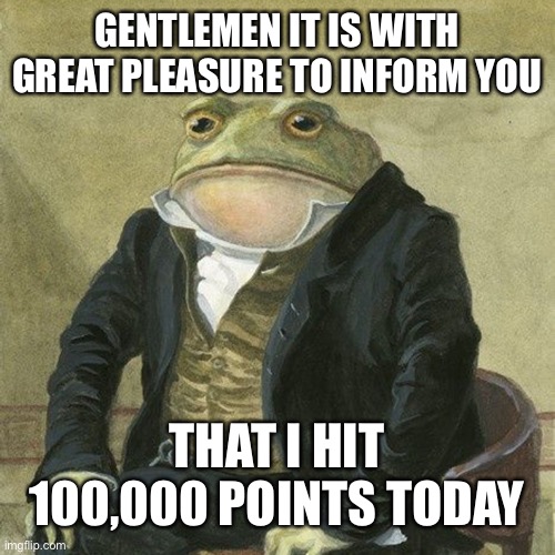 Thx so much for helping me get there | GENTLEMEN IT IS WITH GREAT PLEASURE TO INFORM YOU; THAT I HIT 100,000 POINTS TODAY | image tagged in gentlemen it is with great pleasure to inform you that | made w/ Imgflip meme maker
