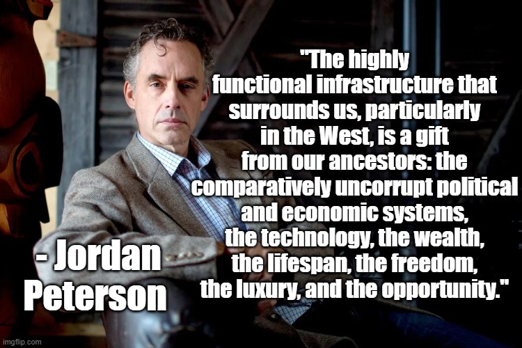 Functional Infrastructure | "The highly functional infrastructure that surrounds us, particularly in the West, is a gift from our ancestors: the comparatively uncorrupt political and economic systems, the technology, the wealth, the lifespan, the freedom, the luxury, and the opportunity."; - Jordan Peterson | image tagged in jordan peterson,politics,culture | made w/ Imgflip meme maker