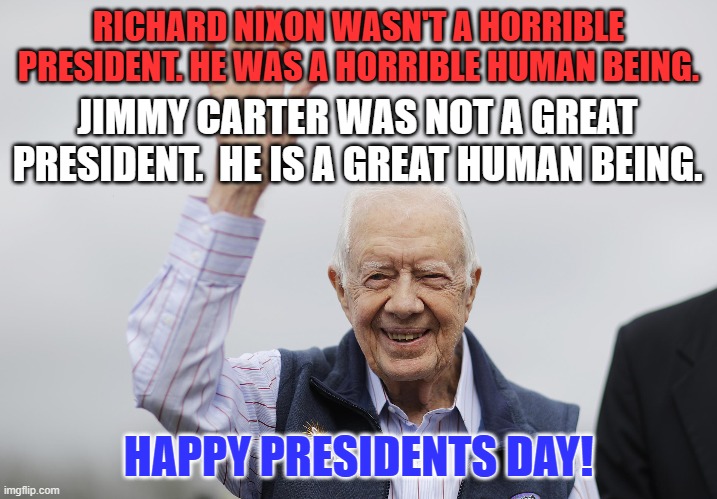 Killing "Runaway Inflation," was the death of his presidency. | RICHARD NIXON WASN'T A HORRIBLE PRESIDENT. HE WAS A HORRIBLE HUMAN BEING. JIMMY CARTER WAS NOT A GREAT PRESIDENT.  HE IS A GREAT HUMAN BEING. HAPPY PRESIDENTS DAY! | image tagged in politics | made w/ Imgflip meme maker