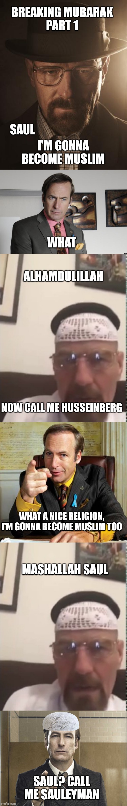 BREAKING MUBARAK
PART 1; I'M GONNA BECOME MUSLIM; SAUL; WHAT; ALHAMDULILLAH; NOW CALL ME HUSSEINBERG; WHAT A NICE RELIGION, I'M GONNA BECOME MUSLIM TOO; MASHALLAH SAUL; SAUL? CALL ME SAULEYMAN | image tagged in walter white,saul goodman criminal attorney,halal walter white,saul goodman point,saul goodman better call saul | made w/ Imgflip meme maker