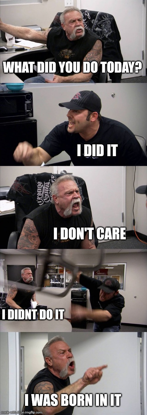 Another meaningful (less) meme | WHAT DID YOU DO TODAY? I DID IT; I DON'T CARE; I DIDNT DO IT; I WAS BORN IN IT | image tagged in memes,american chopper argument | made w/ Imgflip meme maker