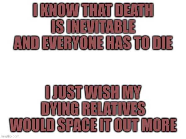I KNOW THAT DEATH IS INEVITABLE AND EVERYONE HAS TO DIE; I JUST WISH MY DYING RELATIVES WOULD SPACE IT OUT MORE | image tagged in memes,sad | made w/ Imgflip meme maker