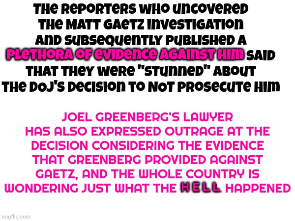 Criminals Like Matt Gaetz Are Disgusting But Law Enforcement That PROTECT Child Traffickers Like Gaetz Are Almost Worse?!!! | The reporters who uncovered the Matt Gaetz investigation and subsequently published a plethora of evidence against him said that they were "stunned" about the DOJ's decision to NOT prosecute him; JOEL GREENBERG'S LAWYER HAS ALSO EXPRESSED OUTRAGE AT THE DECISION CONSIDERING THE EVIDENCE THAT GREENBERG PROVIDED AGAINST GAETZ, AND THE WHOLE COUNTRY IS WONDERING JUST WHAT THE H E L L HAPPENED; plethora of evidence against him; H E L L | image tagged in memes,matt gaetz | made w/ Imgflip meme maker