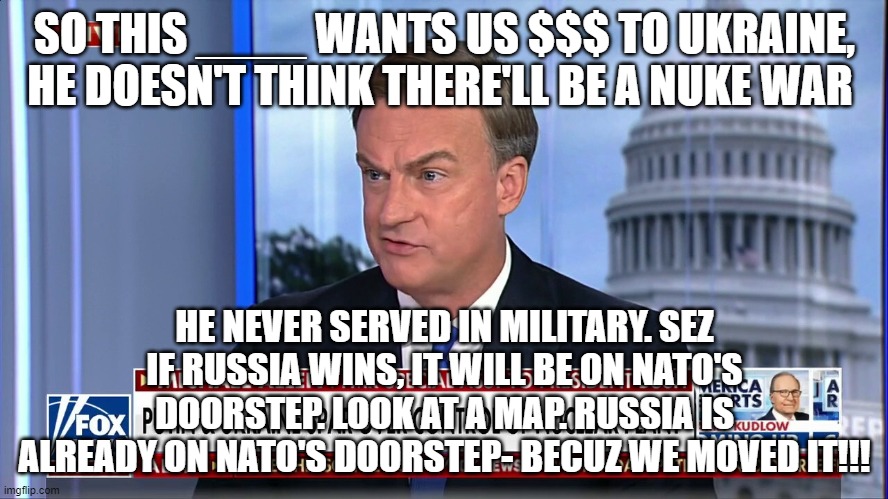 SO THIS ____ WANTS US $$$ TO UKRAINE, HE DOESN'T THINK THERE'LL BE A NUKE WAR; HE NEVER SERVED IN MILITARY. SEZ IF RUSSIA WINS, IT WILL BE ON NATO'S DOORSTEP. LOOK AT A MAP. RUSSIA IS ALREADY ON NATO'S DOORSTEP- BECUZ WE MOVED IT!!! | image tagged in memes | made w/ Imgflip meme maker