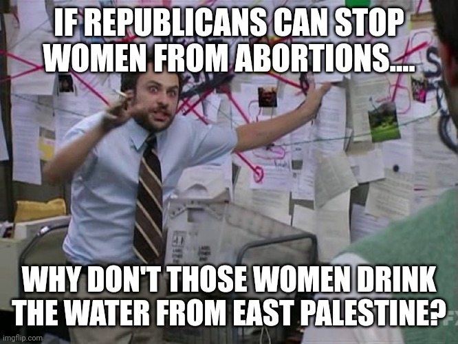 Drink the waters.... | IF REPUBLICANS CAN STOP WOMEN FROM ABORTIONS.... WHY DON'T THOSE WOMEN DRINK THE WATER FROM EAST PALESTINE? | image tagged in charlie conspiracy always sunny in philidelphia | made w/ Imgflip meme maker