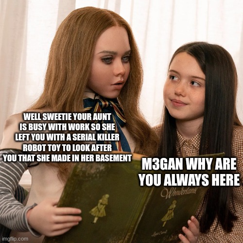 litterally what M3GAN is about | WELL SWEETIE YOUR AUNT IS BUSY WITH WORK SO SHE LEFT YOU WITH A SERIAL KILLER ROBOT TOY TO LOOK AFTER YOU THAT SHE MADE IN HER BASEMENT; M3GAN WHY ARE YOU ALWAYS HERE | image tagged in m3gan | made w/ Imgflip meme maker