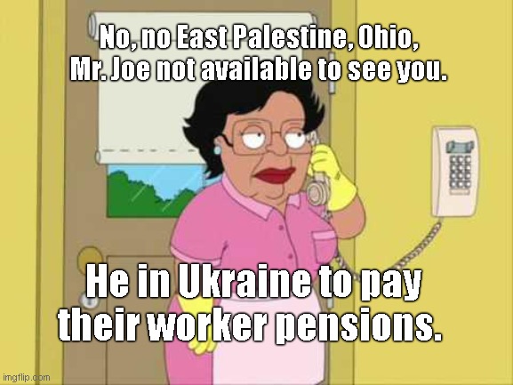 While East Palestine, OH residents continue to suffer from aftermath of toxic train derailment, Biden sets his priorities | No, no East Palestine, Ohio, Mr. Joe not available to see you. He in Ukraine to pay their worker pensions. | image tagged in memes,consuela,joe biden,biden fail,toxic train derailment,bidens ukraine first policy | made w/ Imgflip meme maker