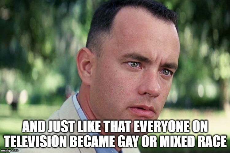 where all da whyte women at? | AND JUST LIKE THAT EVERYONE ON TELEVISION BECAME GAY OR MIXED RACE | image tagged in and just like that,forrest gump,tom hanks,movies,hollywood,race | made w/ Imgflip meme maker