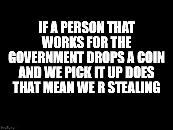 IF A PERSON THAT WORKS FOR THE GOVERNMENT DROPS A COIN AND WE PICK IT UP DOES THAT MEAN WE R STEALING | image tagged in government | made w/ Imgflip meme maker