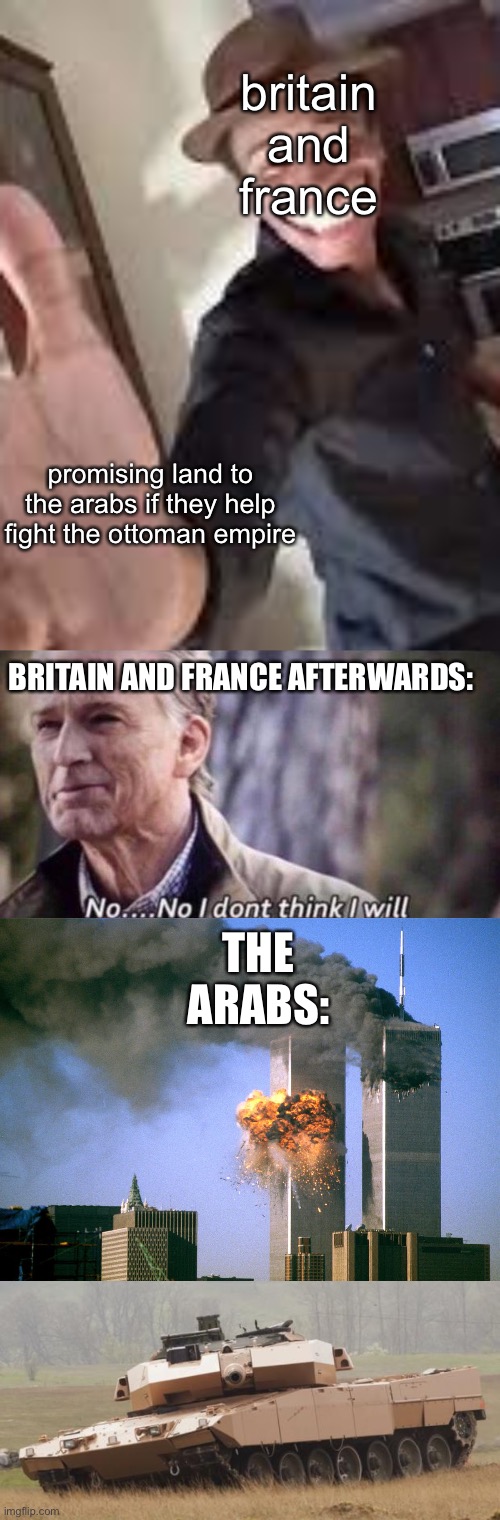 history explained | britain and france; promising land to the arabs if they help fight the ottoman empire; BRITAIN AND FRANCE AFTERWARDS:; THE ARABS: | image tagged in won't you shake a poor sinner's hand,no i don't think i will,911 9/11 twin towers impact,challenger tank | made w/ Imgflip meme maker