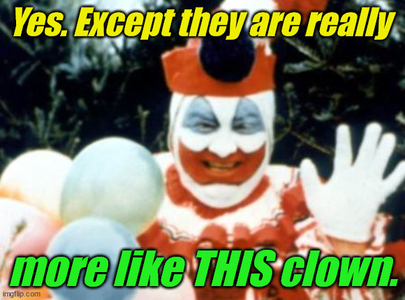 Pogo the Clown aka John Wayne Gacy | Yes. Except they are really more like THIS clown. | image tagged in pogo the clown aka john wayne gacy | made w/ Imgflip meme maker