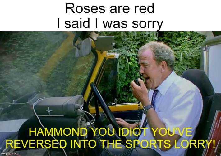 Hammond you idiot | Roses are red
I said I was sorry; HAMMOND YOU IDIOT YOU'VE REVERSED INTO THE SPORTS LORRY! | image tagged in hammond you idiot | made w/ Imgflip meme maker