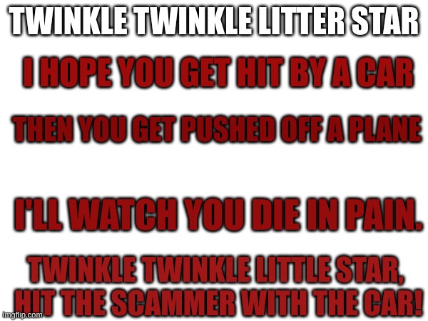 Hosptal now! | TWINKLE TWINKLE LITTER STAR; I HOPE YOU GET HIT BY A CAR; THEN YOU GET PUSHED OFF A PLANE; I'LL WATCH YOU DIE IN PAIN. TWINKLE TWINKLE LITTLE STAR, 
HIT THE SCAMMER WITH THE CAR! | image tagged in bro | made w/ Imgflip meme maker