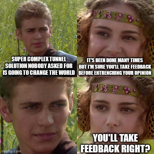 Anakin Padme 4 Panel | SUPER COMPLEX TUNNEL SOLUTION NOBODY ASKED FOR IS GOING TO CHANGE THE WORLD; IT'S BEEN DONE MANY TIMES BUT I'M SURE YOU'LL TAKE FEEDBACK BEFORE ENTRENCHING YOUR OPINION; YOU'LL TAKE FEEDBACK RIGHT? | image tagged in anakin padme 4 panel | made w/ Imgflip meme maker