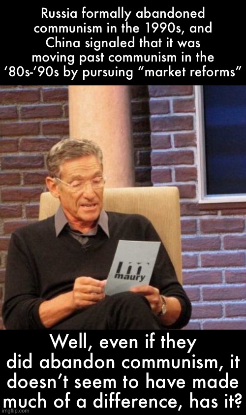 Maury Lie Detector | Russia formally abandoned communism in the 1990s, and China signaled that it was moving past communism in the ‘80s-‘90s by pursuing “market reforms”; Well, even if they did abandon communism, it doesn’t seem to have made much of a difference, has it? | image tagged in memes,maury lie detector | made w/ Imgflip meme maker