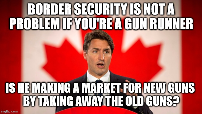 JT Gun Runner | BORDER SECURITY IS NOT A PROBLEM IF YOU'RE A GUN RUNNER; IS HE MAKING A MARKET FOR NEW GUNS 
BY TAKING AWAY THE OLD GUNS? | image tagged in justin trudeau,canada,guns,politics,gun control,liberals | made w/ Imgflip meme maker
