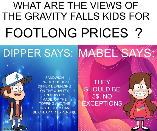 Dipper/Mabel says: | FOOTLONG PRICES; THEY SHOULD BE 5$, NO EXCEPTIONS; SANDWICH PRICE SHOULD DIFFER DEPENDING ON THE QUALITY, ON HOW IT’S MADE, OF THE TOPPING AND THE TASTE, THEY CAN BE CHEAP OR EXPENSIVE | image tagged in dipper/mabel says | made w/ Imgflip meme maker