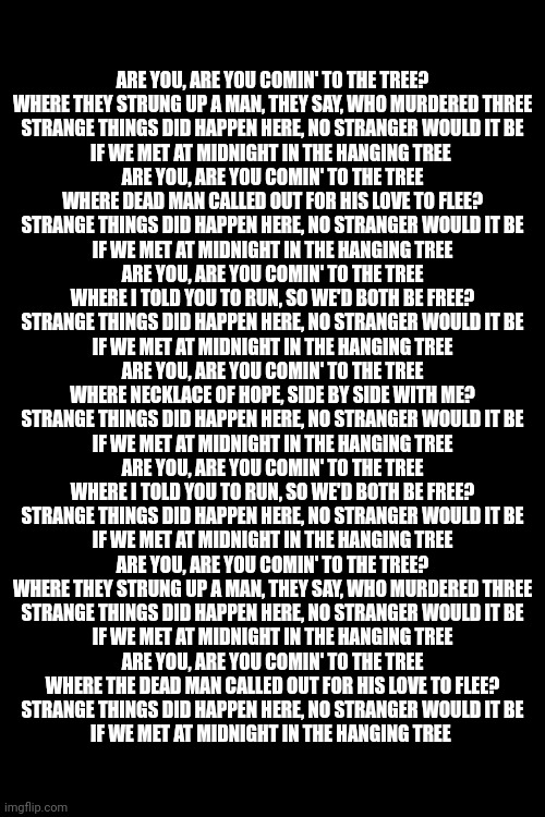 Guess the movie i heard this from | ARE YOU, ARE YOU COMIN' TO THE TREE?
WHERE THEY STRUNG UP A MAN, THEY SAY, WHO MURDERED THREE
STRANGE THINGS DID HAPPEN HERE, NO STRANGER WOULD IT BE
IF WE MET AT MIDNIGHT IN THE HANGING TREE 
ARE YOU, ARE YOU COMIN' TO THE TREE
WHERE DEAD MAN CALLED OUT FOR HIS LOVE TO FLEE?
STRANGE THINGS DID HAPPEN HERE, NO STRANGER WOULD IT BE
IF WE MET AT MIDNIGHT IN THE HANGING TREE
ARE YOU, ARE YOU COMIN' TO THE TREE
WHERE I TOLD YOU TO RUN, SO WE'D BOTH BE FREE?
STRANGE THINGS DID HAPPEN HERE, NO STRANGER WOULD IT BE
IF WE MET AT MIDNIGHT IN THE HANGING TREE
ARE YOU, ARE YOU COMIN' TO THE TREE
WHERE NECKLACE OF HOPE, SIDE BY SIDE WITH ME?
STRANGE THINGS DID HAPPEN HERE, NO STRANGER WOULD IT BE
IF WE MET AT MIDNIGHT IN THE HANGING TREE
ARE YOU, ARE YOU COMIN' TO THE TREE
WHERE I TOLD YOU TO RUN, SO WE'D BOTH BE FREE?
STRANGE THINGS DID HAPPEN HERE, NO STRANGER WOULD IT BE
IF WE MET AT MIDNIGHT IN THE HANGING TREE
ARE YOU, ARE YOU COMIN' TO THE TREE?
WHERE THEY STRUNG UP A MAN, THEY SAY, WHO MURDERED THREE
STRANGE THINGS DID HAPPEN HERE, NO STRANGER WOULD IT BE
IF WE MET AT MIDNIGHT IN THE HANGING TREE
ARE YOU, ARE YOU COMIN' TO THE TREE
WHERE THE DEAD MAN CALLED OUT FOR HIS LOVE TO FLEE?
STRANGE THINGS DID HAPPEN HERE, NO STRANGER WOULD IT BE
IF WE MET AT MIDNIGHT IN THE HANGING TREE | made w/ Imgflip meme maker