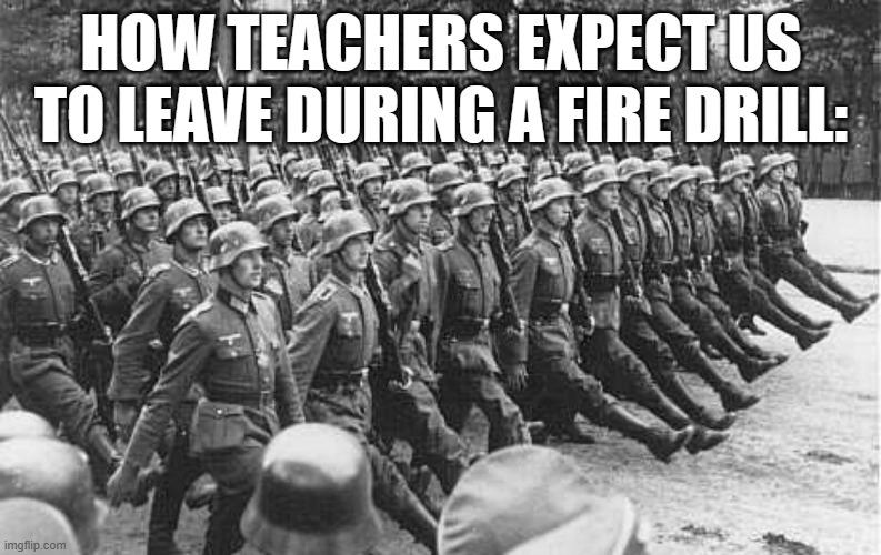 Lets move in an ORDERLY FASHIONED LINE or whatever | HOW TEACHERS EXPECT US TO LEAVE DURING A FIRE DRILL: | image tagged in german soldiers marching,fire extinguisher,school,teacher,students,funny | made w/ Imgflip meme maker