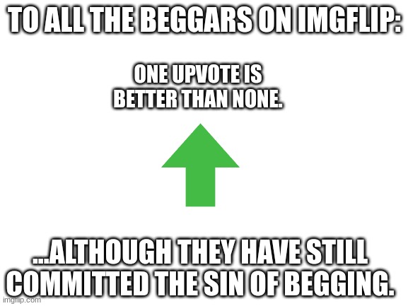 Blank White Template | TO ALL THE BEGGARS ON IMGFLIP:; ONE UPVOTE IS BETTER THAN NONE. ...ALTHOUGH THEY HAVE STILL COMMITTED THE SIN OF BEGGING. | image tagged in blank white template | made w/ Imgflip meme maker