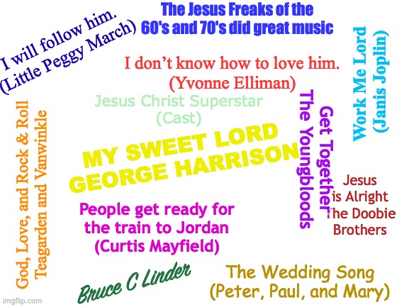 God, Love, Rock & Roll | The Jesus Freaks of the 60's and 70's did great music; I will follow him. (Little Peggy March); I don’t know how to love him.
(Yvonne Elliman); Work Me Lord 
(Janis Joplin); Jesus Christ Superstar
(Cast); MY SWEET LORD
GEORGE HARRISON; Get Together
The Youngbloods; God, Love, and Rock & Roll
Teagarden and Vanwinkle; Jesus is Alright
The Doobie Brothers; People get ready for
the train to Jordan
(Curtis Mayfield); The Wedding Song
(Peter, Paul, and Mary); Bruce C Linder | image tagged in 60's music,70's music,jesus freaks,godspell,superstar,doobie brothers | made w/ Imgflip meme maker