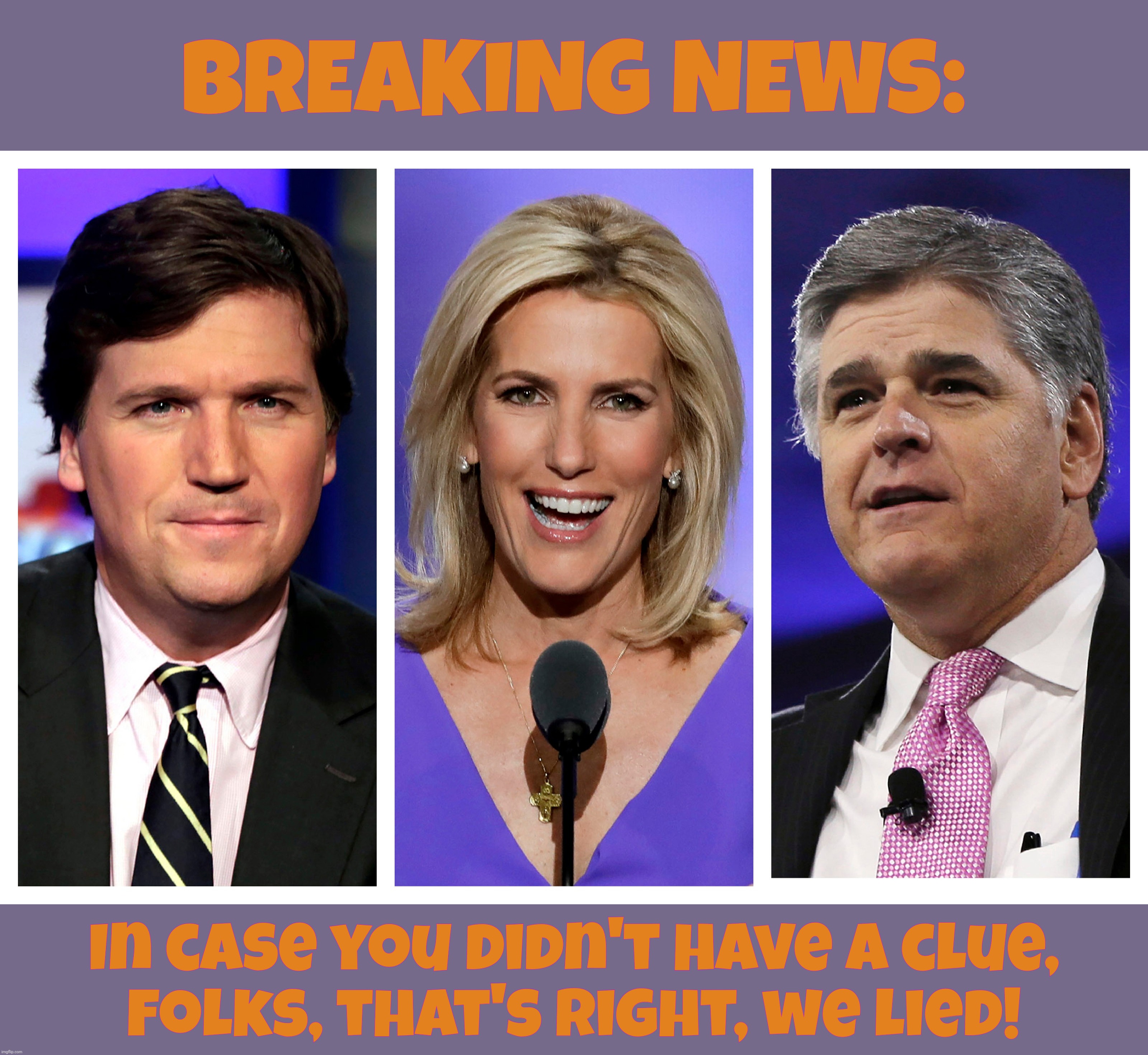 Tucker 'thuh Tuck' Carlson, Laura 'Nazi' Ingraham & Sean 'the Pawn' Hannity hate Trump and say he lied about the election stolen | BREAKING NEWS:; In case you didn't have a clue,
folks, that's right, we lied! | image tagged in tucker carlson,laura ingraham,sean hannity,fox news,fox news lies,carlson ingraham hannity ratings sucking liars | made w/ Imgflip meme maker