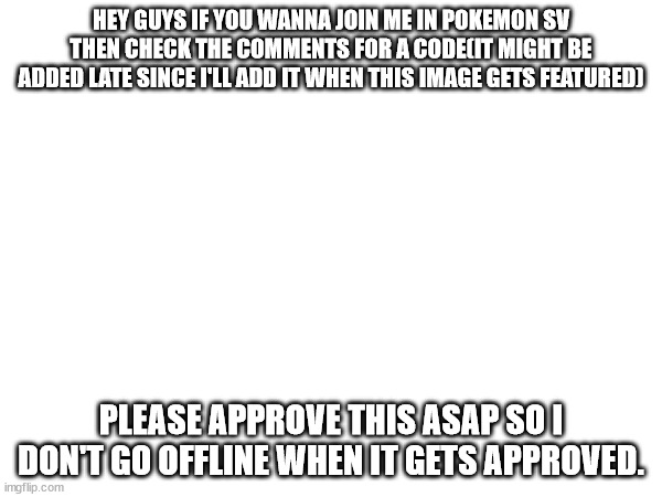 HEY GUYS IF YOU WANNA JOIN ME IN POKEMON SV THEN CHECK THE COMMENTS FOR A CODE(IT MIGHT BE ADDED LATE SINCE I'LL ADD IT WHEN THIS IMAGE GETS FEATURED); PLEASE APPROVE THIS ASAP SO I DON'T GO OFFLINE WHEN IT GETS APPROVED. | made w/ Imgflip meme maker