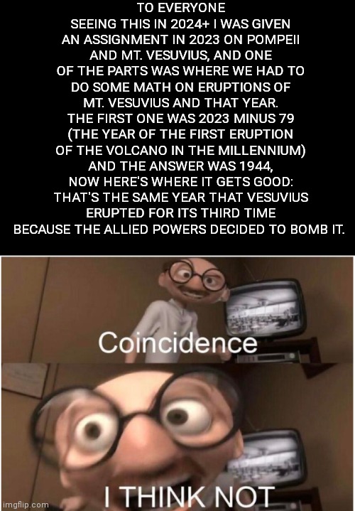 Coincidence, I THINK NOT | TO EVERYONE SEEING THIS IN 2024+ I WAS GIVEN AN ASSIGNMENT IN 2023 ON POMPEII AND MT. VESUVIUS, AND ONE OF THE PARTS WAS WHERE WE HAD TO DO SOME MATH ON ERUPTIONS OF MT. VESUVIUS AND THAT YEAR. THE FIRST ONE WAS 2023 MINUS 79 (THE YEAR OF THE FIRST ERUPTION OF THE VOLCANO IN THE MILLENNIUM) AND THE ANSWER WAS 1944, NOW HERE'S WHERE IT GETS GOOD: THAT'S THE SAME YEAR THAT VESUVIUS ERUPTED FOR ITS THIRD TIME BECAUSE THE ALLIED POWERS DECIDED TO BOMB IT. | image tagged in coincidence i think not | made w/ Imgflip meme maker