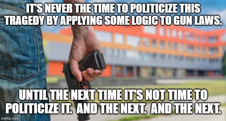 School shooting | IT'S NEVER THE TIME TO POLITICIZE THIS TRAGEDY BY APPLYING SOME LOGIC TO GUN LAWS. UNTIL THE NEXT TIME IT'S NOT TIME TO POLITICIZE IT.  AND THE NEXT.  AND THE NEXT. | image tagged in school shooting | made w/ Imgflip meme maker