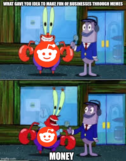Mr Krabs Money | WHAT GAVE YOU IDEA TO MAKE FUN OF BUSINESSES THROUGH MEMES; MONEY | image tagged in mr krabs money | made w/ Imgflip meme maker